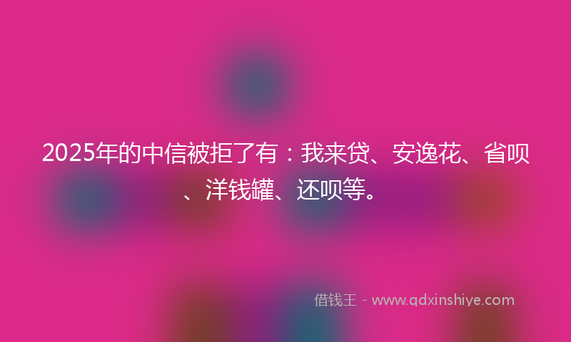 2025年的中信被拒了有：我来贷、安逸花、省呗、洋钱罐、还呗等。
