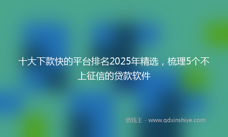 十大下款快的平台排名2025年精选，梳理5个不上征信的贷款软件