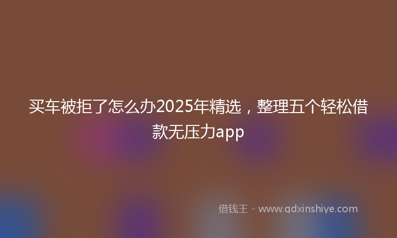 买车被拒了怎么办2025年精选，整理五个轻松借款无压力app