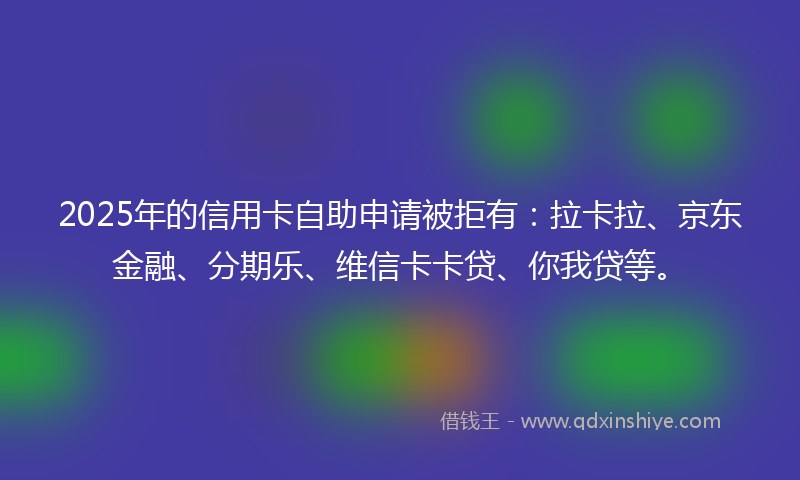 2025年的信用卡自助申请被拒有：拉卡拉、京东金融、分期乐、维信卡卡贷、你我贷等。