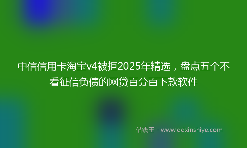中信信用卡淘宝v4被拒2025年精选，盘点五个不看征信负债的网贷百分百下款软件