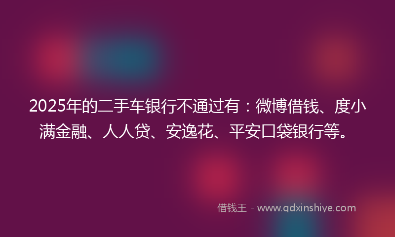 2025年的二手车银行不通过有:微博借钱、度小满金融、人人贷、安逸花、平安口袋银行等。