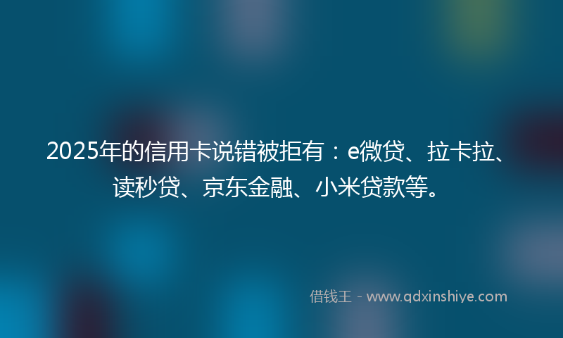 2025年的信用卡说错被拒有：e微贷、拉卡拉、读秒贷、京东金融、小米贷款等。