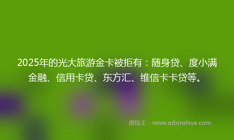 2025年的光大旅游金卡被拒有：随身贷、度小满金融、信用卡贷、东方汇、维信卡卡贷等。