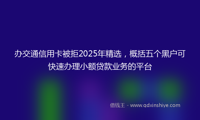 办交通信用卡被拒2025年精选，概括五个黑户可快速办理小额贷款业务的平台