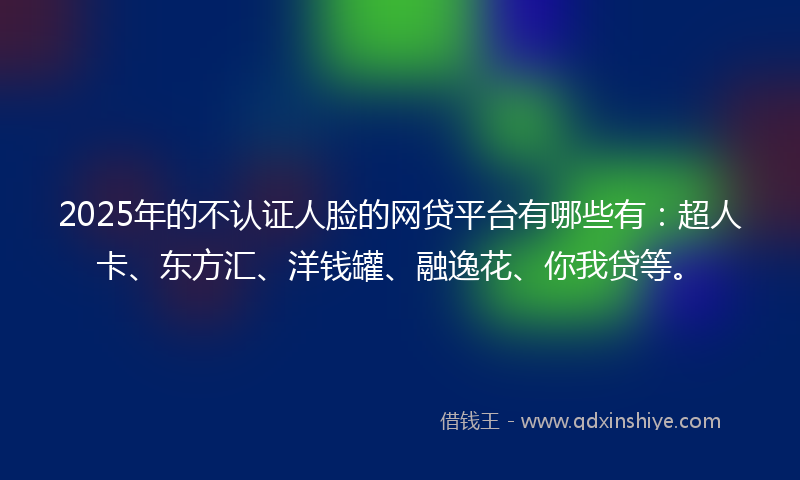 2025年的不认证人脸的网贷平台有哪些有：超人卡、东方汇、洋钱罐、融逸花、你我贷等。