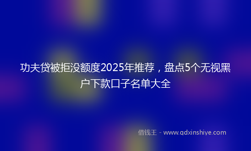 功夫贷被拒没额度2025年推荐，盘点5个无视黑户下款口子名单大全