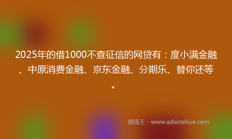 2025年的借1000不查征信的网贷有：度小满金融、中原消费金融、京东金融、分期乐、替你还等。