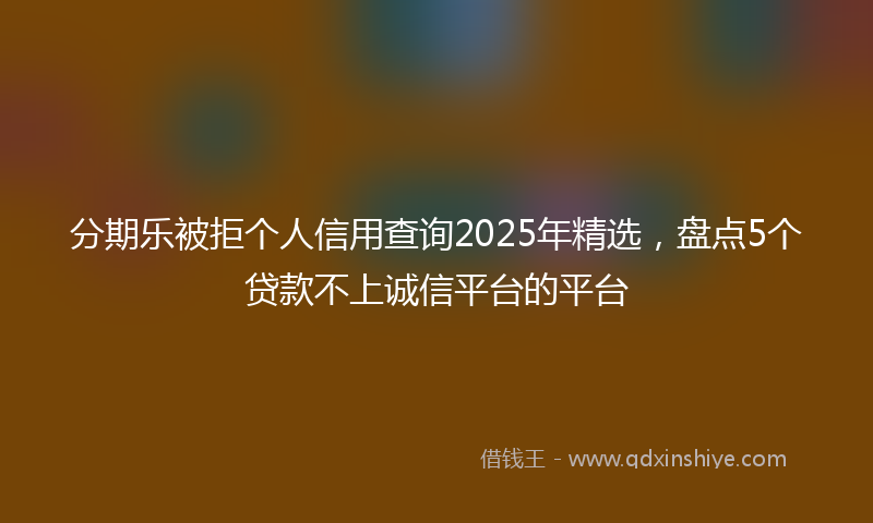 分期乐被拒个人信用查询2025年精选，盘点5个贷款不上诚信平台的平台