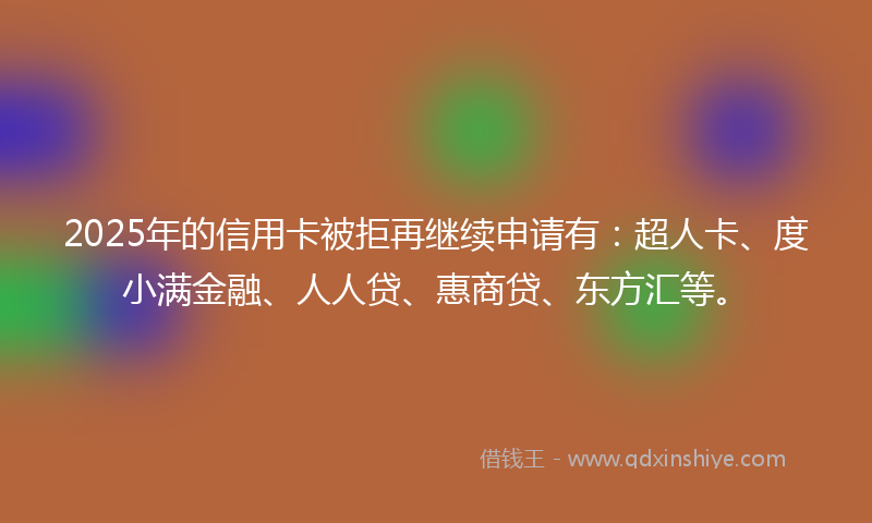 2025年的信用卡被拒再继续申请有：超人卡、度小满金融、人人贷、惠商贷、东方汇等。