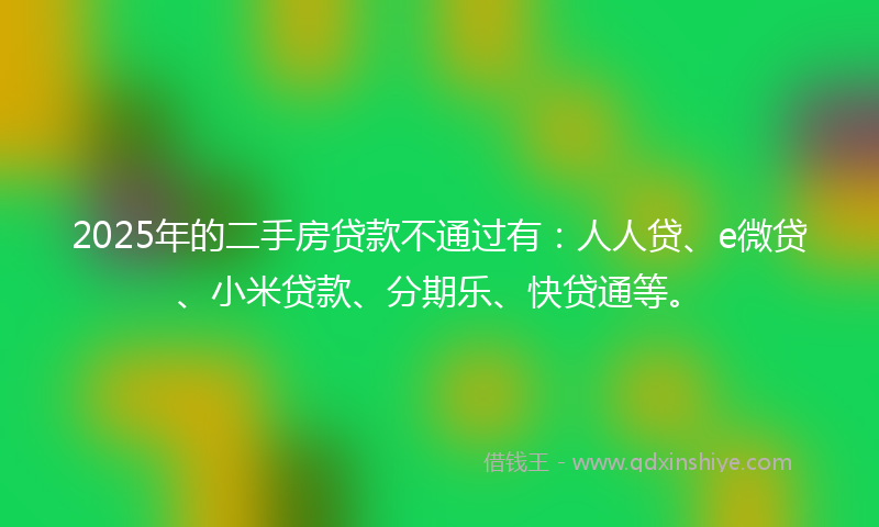 2025年的二手房贷款不通过有：人人贷、e微贷、小米贷款、分期乐、快贷通等。