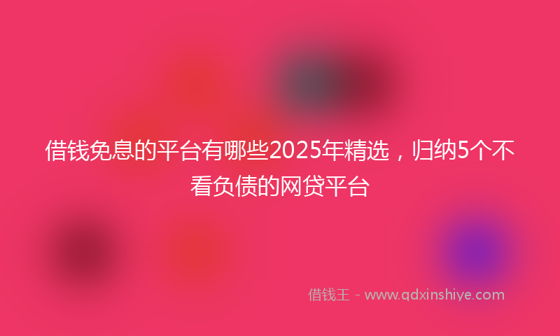 借钱免息的平台有哪些2025年精选，归纳5个不看负债的网贷平台