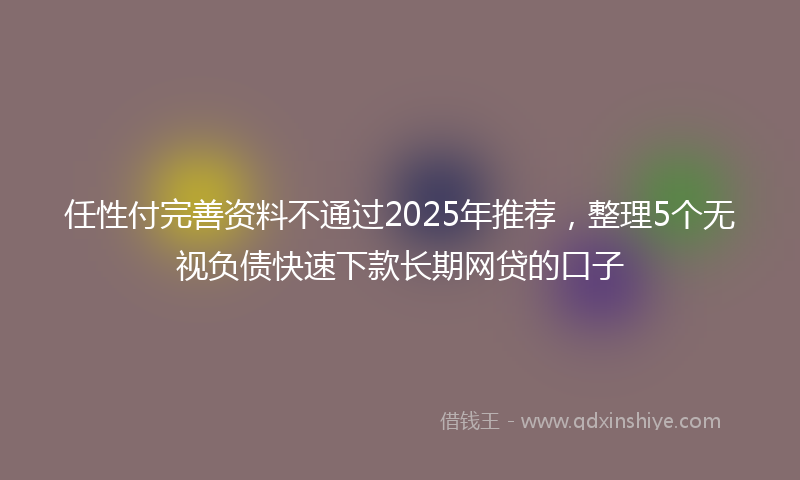 任性付完善资料不通过2025年推荐，整理5个无视负债快速下款长期网贷的口子