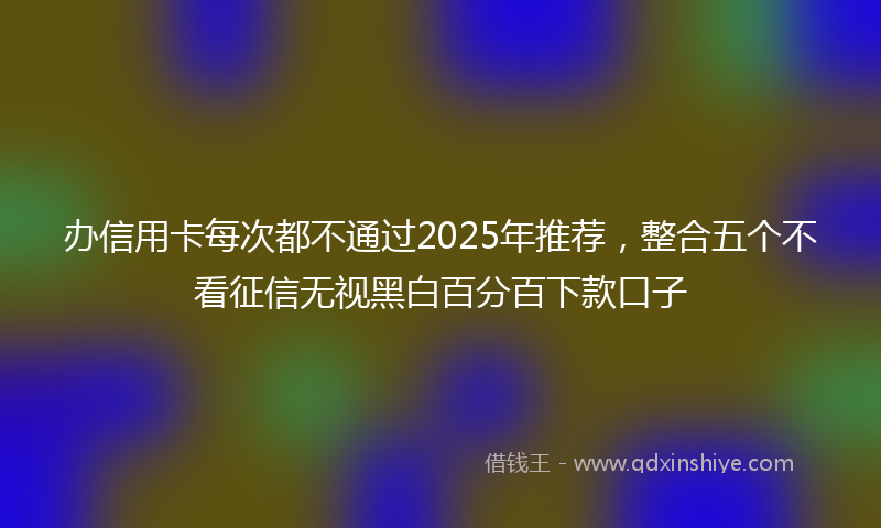 办信用卡每次都不通过2025年推荐，整合五个不看征信无视黑白百分百下款口子
