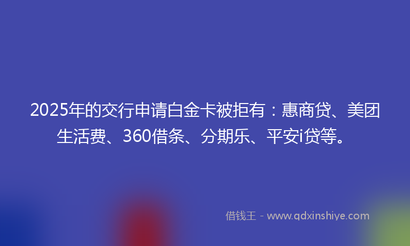 2025年的交行申请白金卡被拒有:惠商贷、美团生活费、360借条、分期乐、平安i贷等。