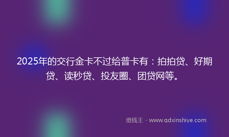 2025年的交行金卡不过给普卡有：拍拍贷、好期贷、读秒贷、投友圈、团贷网等。