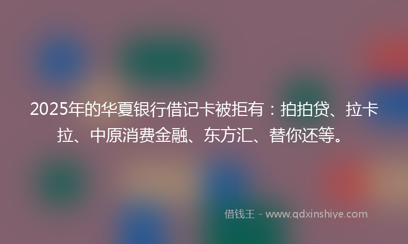 2025年的华夏银行借记卡被拒有：拍拍贷、拉卡拉、中原消费金融、东方汇、替你还等。