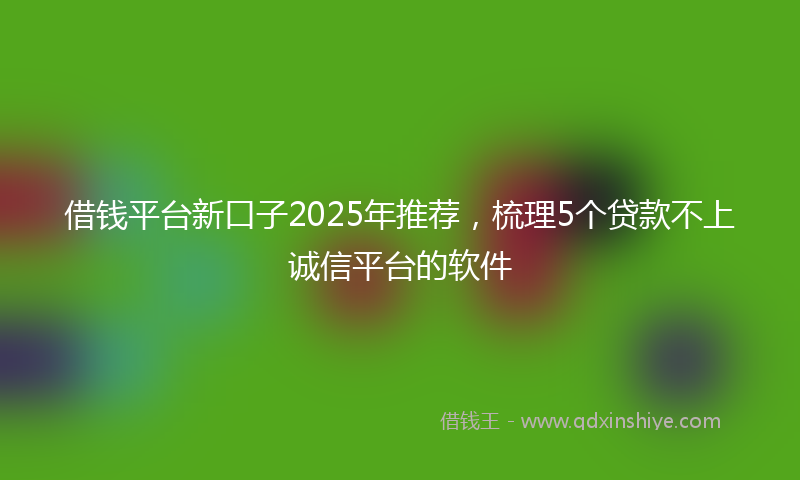 借钱平台新口子2025年推荐，梳理5个贷款不上诚信平台的软件