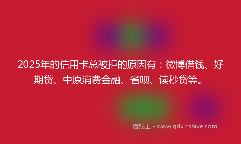 2025年的信用卡总被拒的原因有：微博借钱、好期贷、中原消费金融、省呗、读秒贷等。
