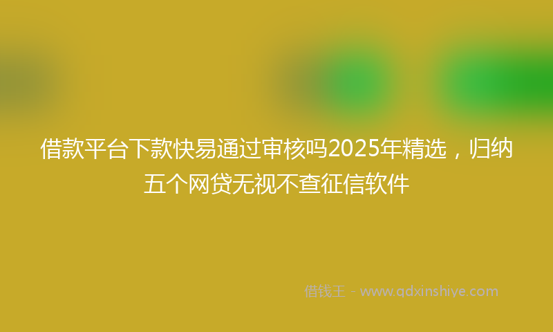 借款平台下款快易通过审核吗2025年精选，归纳五个网贷无视不查征信软件