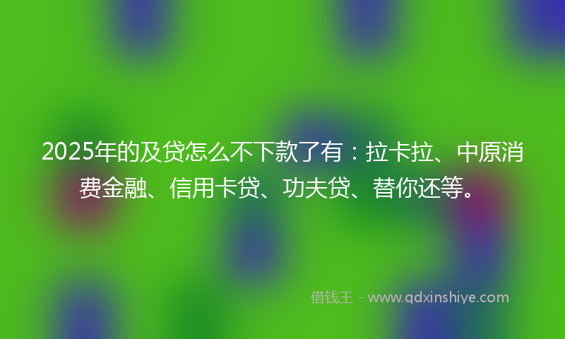 2025年的及贷怎么不下款了有：拉卡拉、中原消费金融、信用卡贷、功夫贷、替你还等。