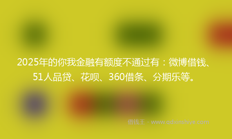 2025年的你我金融有额度不通过有：微博借钱、51人品贷、花呗、360借条、分期乐等。