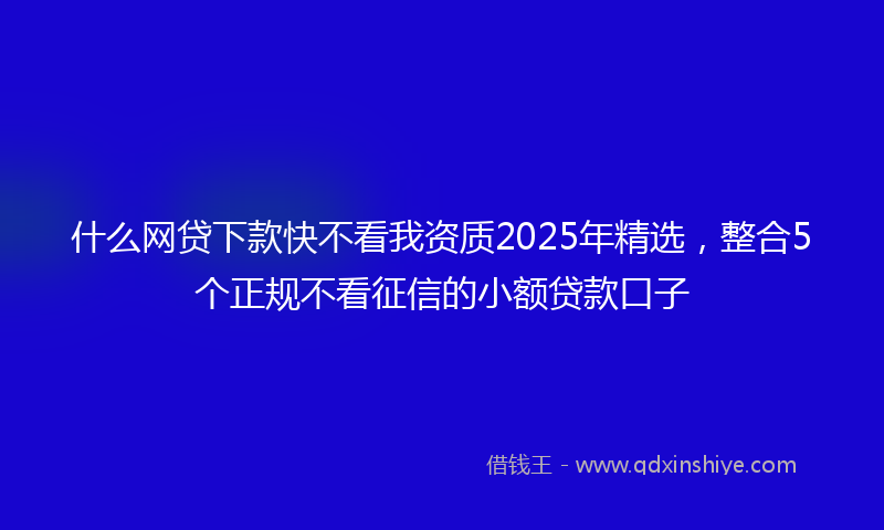 什么网贷下款快不看我资质2025年精选，整合5个正规不看征信的小额贷款口子