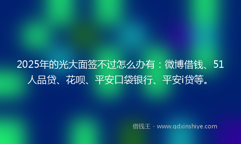 2025年的光大面签不过怎么办有：微博借钱、51人品贷、花呗、平安口袋银行、平安i贷等。