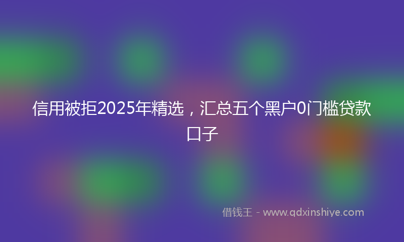 信用被拒2025年精选，汇总五个黑户0门槛贷款口子