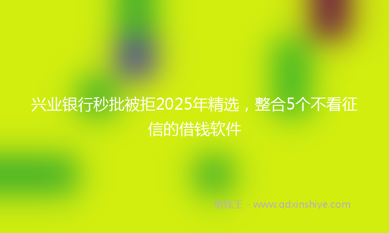 兴业银行秒批被拒2025年精选，整合5个不看征信的借钱软件