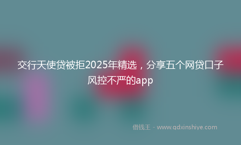 交行天使贷被拒2025年精选，分享五个网贷口子风控不严的app