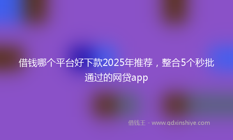 借钱哪个平台好下款2025年推荐，整合5个秒批通过的网贷app