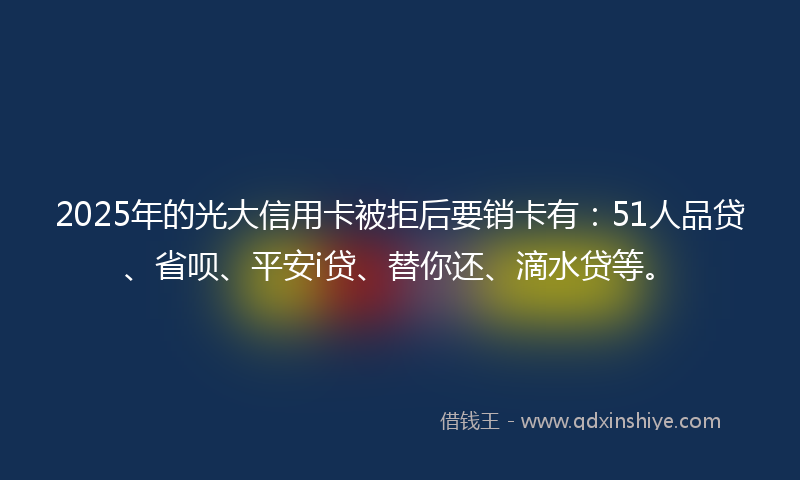 2025年的光大信用卡被拒后要销卡有：51人品贷、省呗、平安i贷、替你还、滴水贷等。