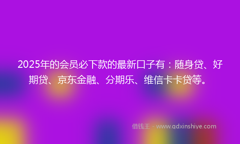 2025年的会员必下款的最新口子有：随身贷、好期贷、京东金融、分期乐、维信卡卡贷等。