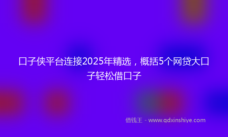 口子侠平台连接2025年精选，概括5个网贷大口子轻松借口子