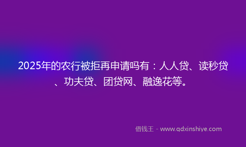 2025年的农行被拒再申请吗有：人人贷、读秒贷、功夫贷、团贷网、融逸花等。