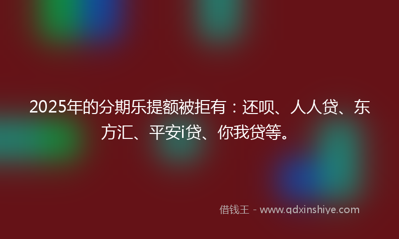 2025年的分期乐提额被拒有：还呗、人人贷、东方汇、平安i贷、你我贷等。