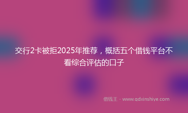 交行2卡被拒2025年推荐，概括五个借钱平台不看综合评估的口子
