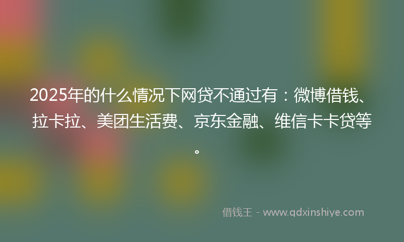2025年的什么情况下网贷不通过有：微博借钱、拉卡拉、美团生活费、京东金融、维信卡卡贷等。