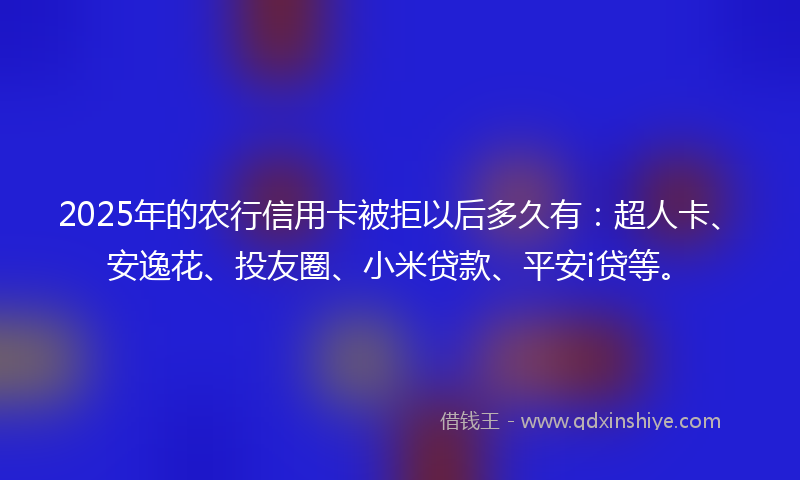 2025年的农行信用卡被拒以后多久有：超人卡、安逸花、投友圈、小米贷款、平安i贷等。