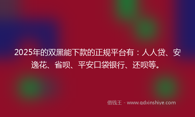 2025年的双黑能下款的正规平台有：人人贷、安逸花、省呗、平安口袋银行、还呗等。