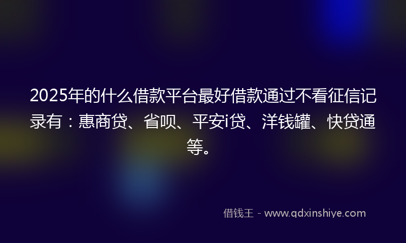 2025年的什么借款平台最好借款通过不看征信记录有：惠商贷、省呗、平安i贷、洋钱罐、快贷通等。