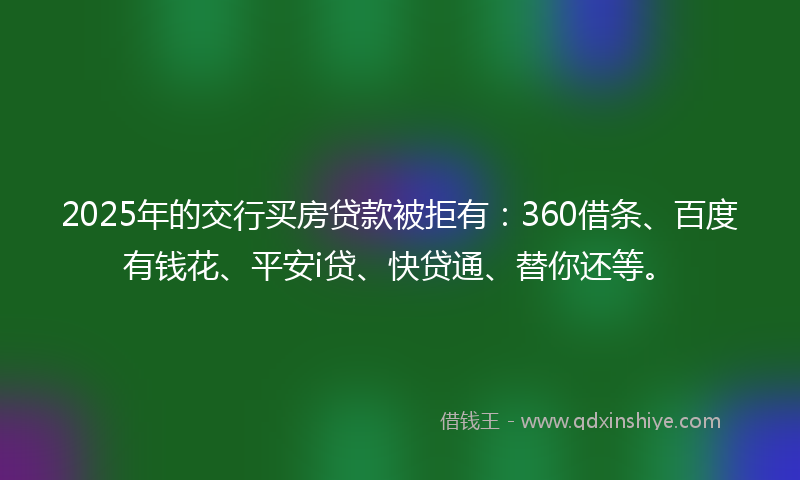 2025年的交行买房贷款被拒有：360借条、百度有钱花、平安i贷、快贷通、替你还等。