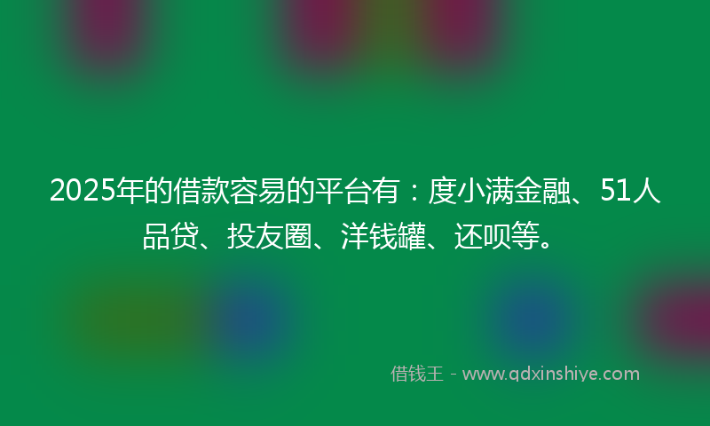 2025年的借款容易的平台有：度小满金融、51人品贷、投友圈、洋钱罐、还呗等。
