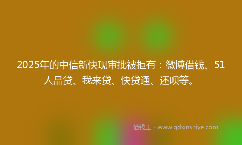 2025年的中信新快现审批被拒有：微博借钱、51人品贷、我来贷、快贷通、还呗等。