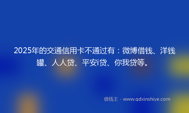 2025年的交通信用卡不通过有：微博借钱、洋钱罐、人人贷、平安i贷、你我贷等。