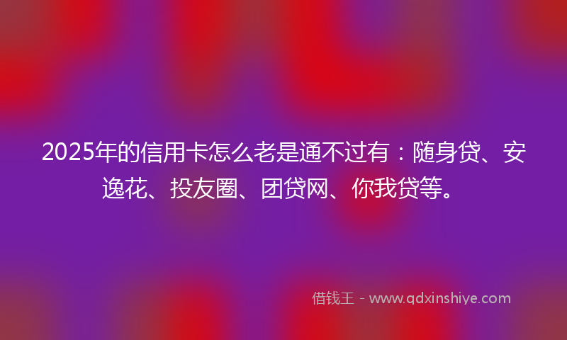2025年的信用卡怎么老是通不过有：随身贷、安逸花、投友圈、团贷网、你我贷等。