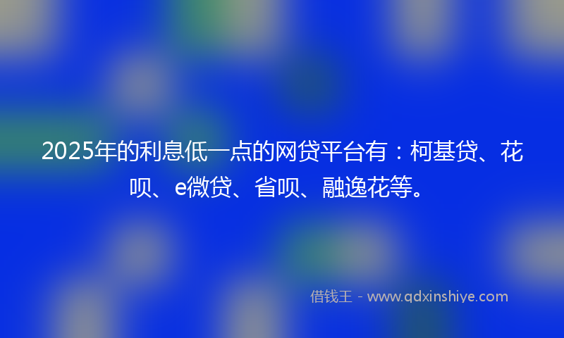 2025年的利息低一点的网贷平台有：柯基贷、花呗、e微贷、省呗、融逸花等。