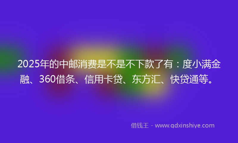 2025年的中邮消费是不是不下款了有：度小满金融、360借条、信用卡贷、东方汇、快贷通等。