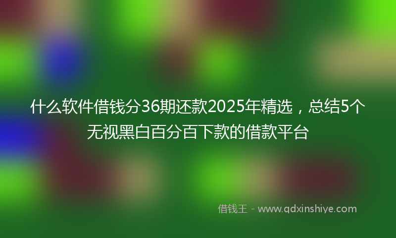 什么软件借钱分36期还款2025年精选，总结5个无视黑白百分百下款的借款平台
